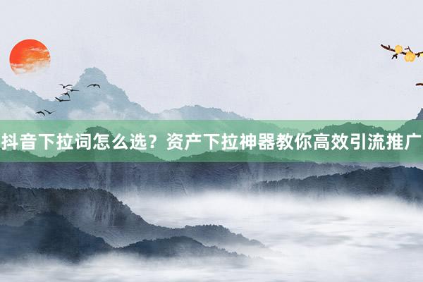 抖音下拉词怎么选？资产下拉神器教你高效引流推广