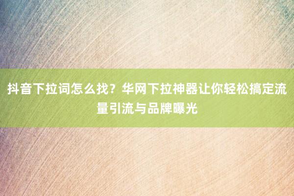 抖音下拉词怎么找？华网下拉神器让你轻松搞定流量引流与品牌曝光
