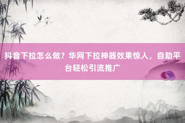 抖音下拉怎么做？华网下拉神器效果惊人，自助平台轻松引流推广