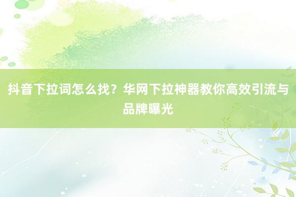 抖音下拉词怎么找？华网下拉神器教你高效引流与品牌曝光