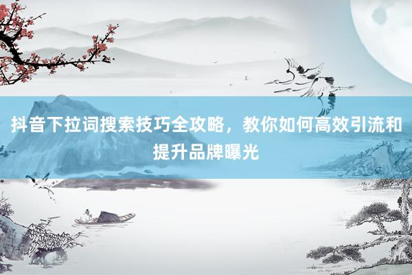 抖音下拉词搜索技巧全攻略，教你如何高效引流和提升品牌曝光