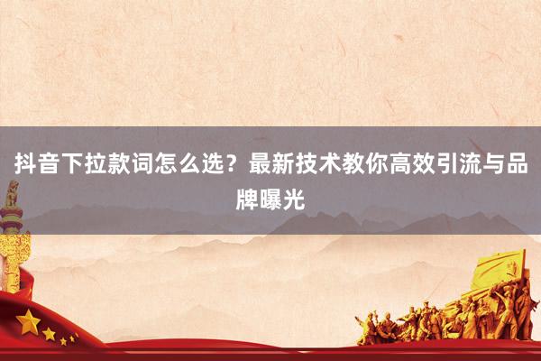 抖音下拉款词怎么选？最新技术教你高效引流与品牌曝光
