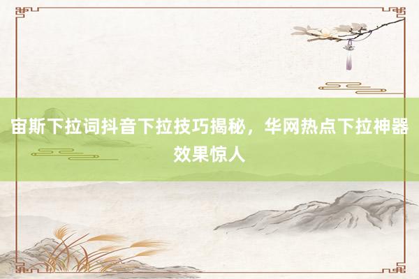 宙斯下拉词抖音下拉技巧揭秘，华网热点下拉神器效果惊人
