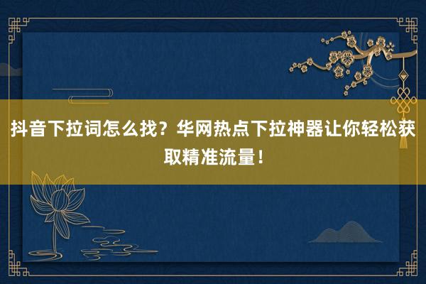 抖音下拉词怎么找？华网热点下拉神器让你轻松获取精准流量！