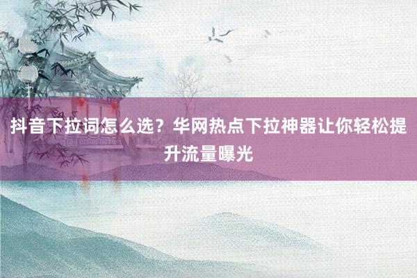 抖音下拉词怎么选？华网热点下拉神器让你轻松提升流量曝光