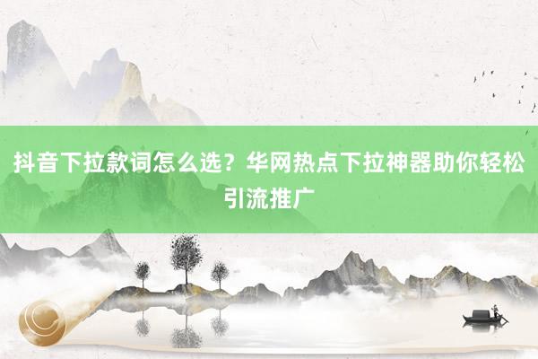 抖音下拉款词怎么选？华网热点下拉神器助你轻松引流推广