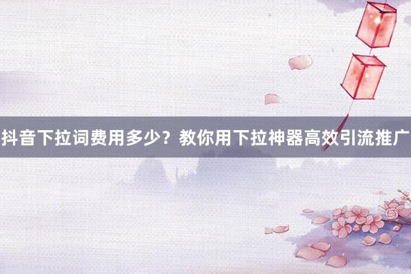 抖音下拉词费用多少？教你用下拉神器高效引流推广