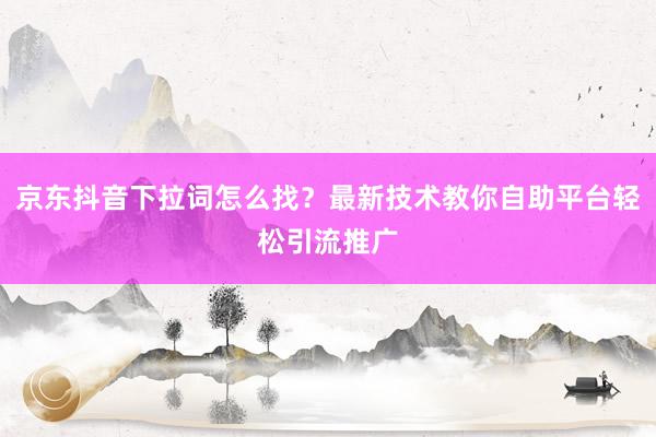 京东抖音下拉词怎么找？最新技术教你自助平台轻松引流推广