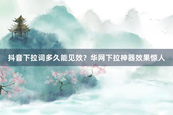 抖音下拉词多久能见效？华网下拉神器效果惊人