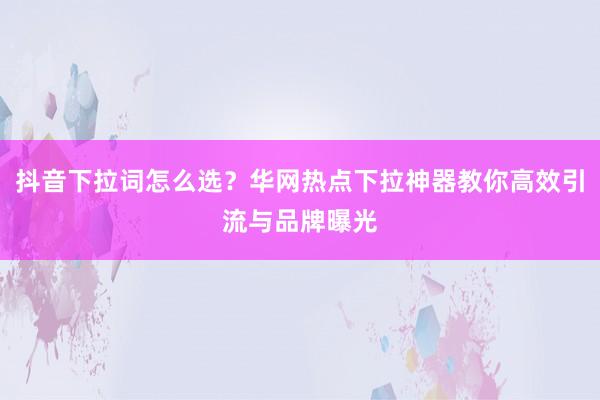 抖音下拉词怎么选？华网热点下拉神器教你高效引流与品牌曝光