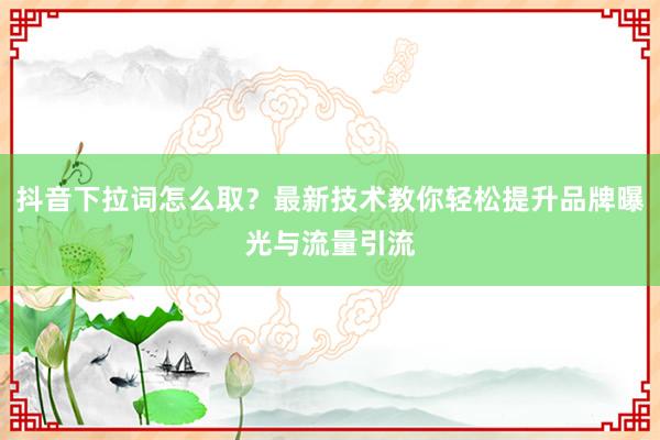 抖音下拉词怎么取？最新技术教你轻松提升品牌曝光与流量引流