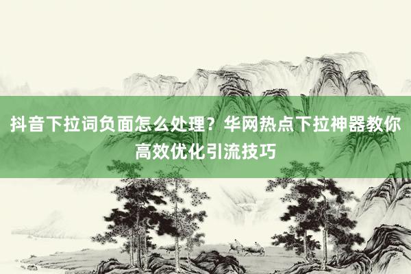 抖音下拉词负面怎么处理？华网热点下拉神器教你高效优化引流技巧