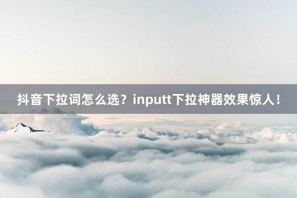 抖音下拉词怎么选？inputt下拉神器效果惊人！