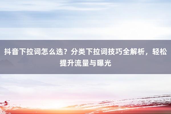 抖音下拉词怎么选？分类下拉词技巧全解析，轻松提升流量与曝光