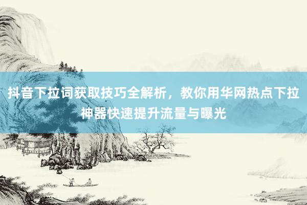 抖音下拉词获取技巧全解析，教你用华网热点下拉神器快速提升流量与曝光