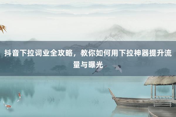 抖音下拉词业全攻略，教你如何用下拉神器提升流量与曝光