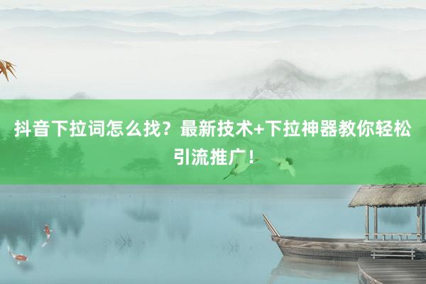 抖音下拉词怎么找？最新技术+下拉神器教你轻松引流推广！