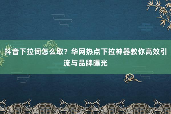 抖音下拉词怎么取？华网热点下拉神器教你高效引流与品牌曝光