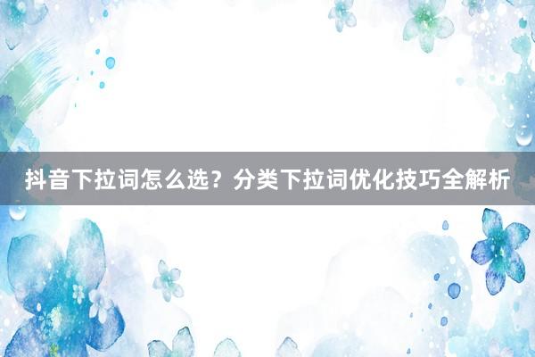 抖音下拉词怎么选？分类下拉词优化技巧全解析