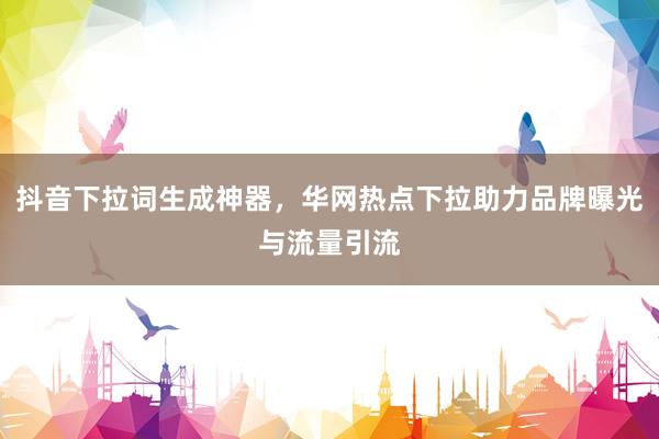 抖音下拉词生成神器，华网热点下拉助力品牌曝光与流量引流