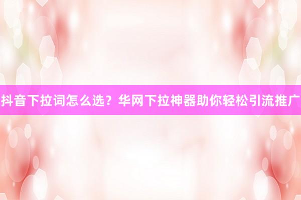 抖音下拉词怎么选？华网下拉神器助你轻松引流推广