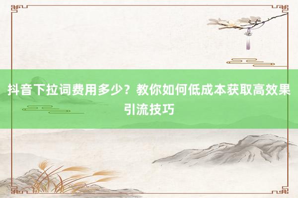抖音下拉词费用多少？教你如何低成本获取高效果引流技巧
