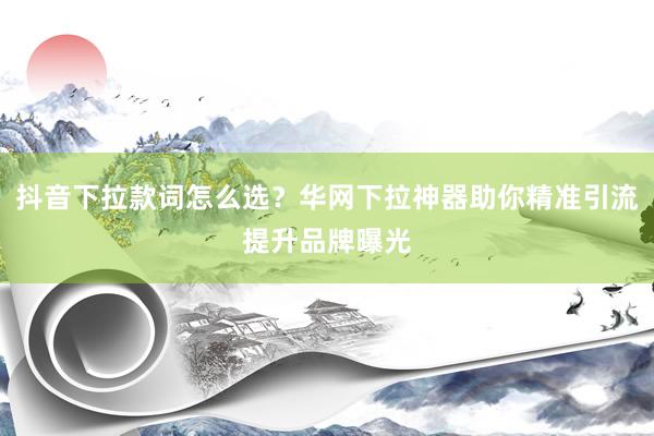 抖音下拉款词怎么选？华网下拉神器助你精准引流提升品牌曝光