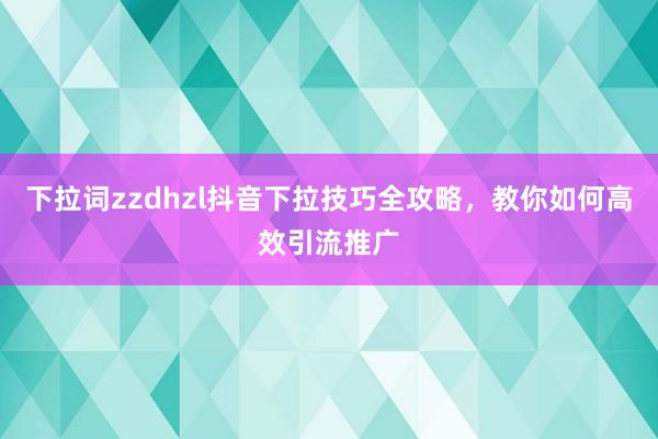 下拉词zzdhzl抖音下拉技巧全攻略，教你如何高效引流推广
