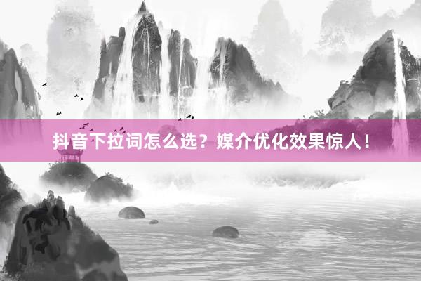 抖音下拉词怎么选？媒介优化效果惊人！