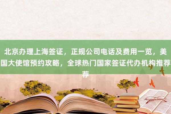 北京办理上海签证，正规公司电话及费用一览，美国大使馆预约攻略，全球热门国家签证代办机构推荐