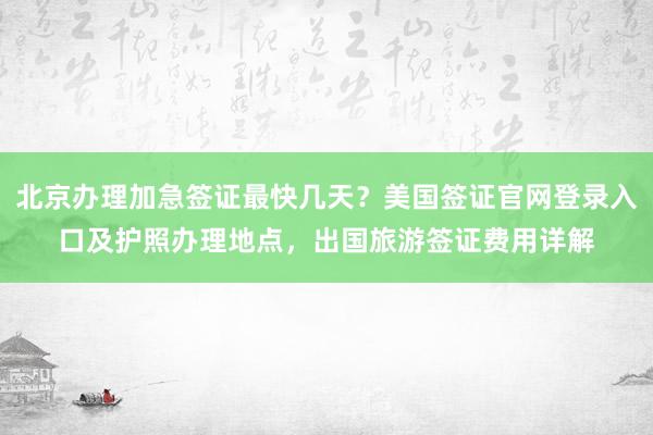 北京办理加急签证最快几天？美国签证官网登录入口及护照办理地点，出国旅游签证费用详解