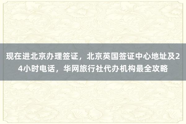 现在进北京办理签证，北京英国签证中心地址及24小时电话，华网旅行社代办机构最全攻略