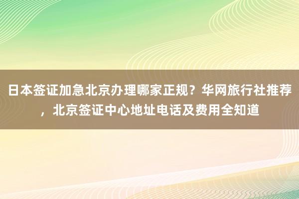 日本签证加急北京办理哪家正规？华网旅行社推荐，北京签证中心地址电话及费用全知道