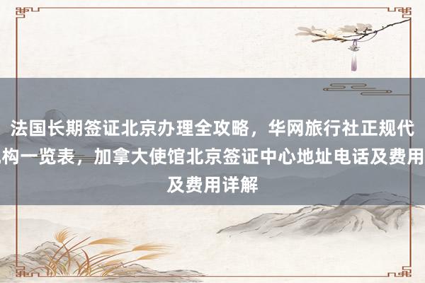 法国长期签证北京办理全攻略，华网旅行社正规代办机构一览表，加拿大使馆北京签证中心地址电话及费用详解