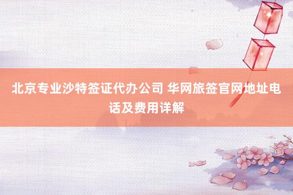 北京专业沙特签证代办公司 华网旅签官网地址电话及费用详解
