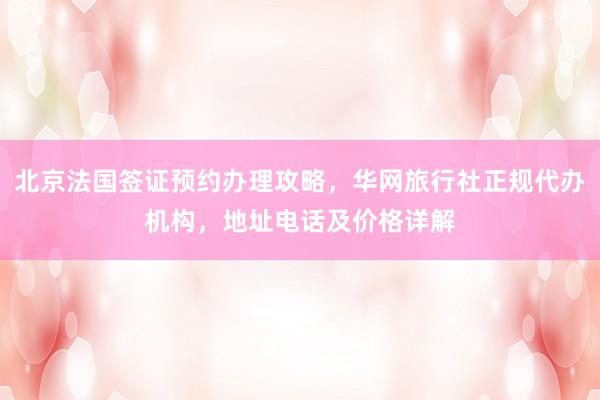 北京法国签证预约办理攻略，华网旅行社正规代办机构，地址电话及价格详解