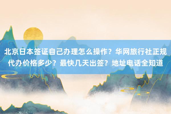 北京日本签证自己办理怎么操作？华网旅行社正规代办价格多少？最快几天出签？地址电话全知道