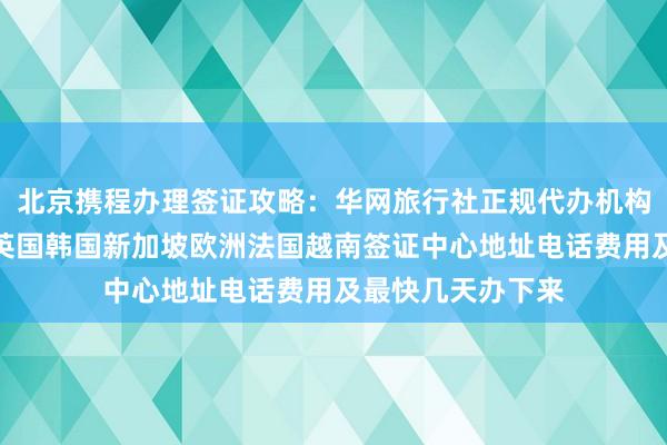 北京携程办理签证攻略：华网旅行社正规代办机构，日本美国泰国英国韩国新加坡欧洲法国越南签证中心地址电话费用及最快几天办下来