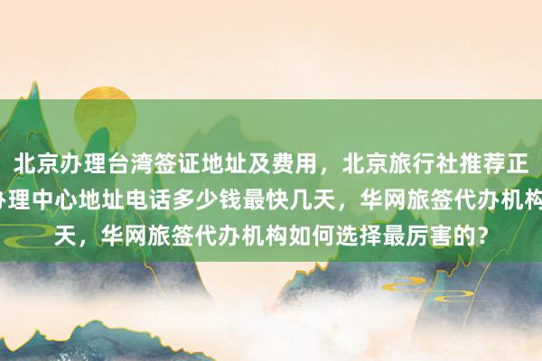 北京办理台湾签证地址及费用，北京旅行社推荐正规公司，日本签证办理中心地址电话多少钱最快几天，华网旅签代办机构如何选择最厉害的？