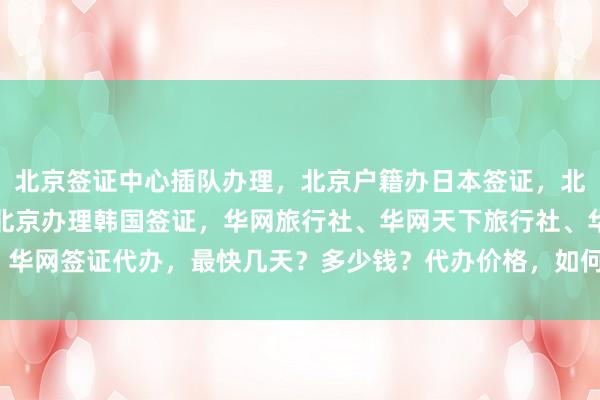 北京签证中心插队办理，北京户籍办日本签证，北京韩国签证中心官网，北京办理韩国签证，华网旅行社、华网天下旅行社、华网签证代办，最快几天？多少钱？代办价格，如何选择最厉害的代办机构？