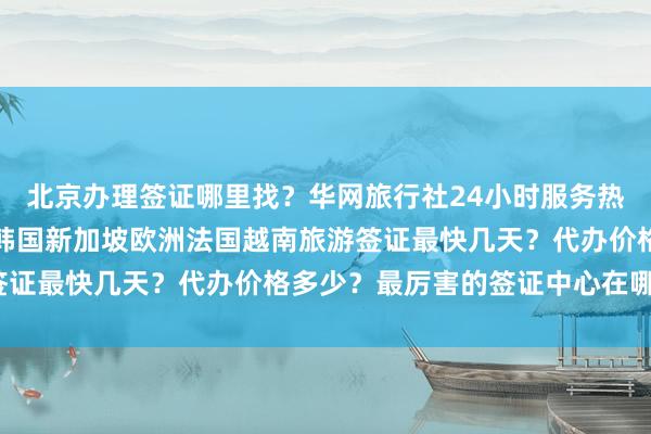 北京办理签证哪里找？华网旅行社24小时服务热线，日本美国泰国英国韩国新加坡欧洲法国越南旅游签证最快几天？代办价格多少？最厉害的签证中心在哪里？