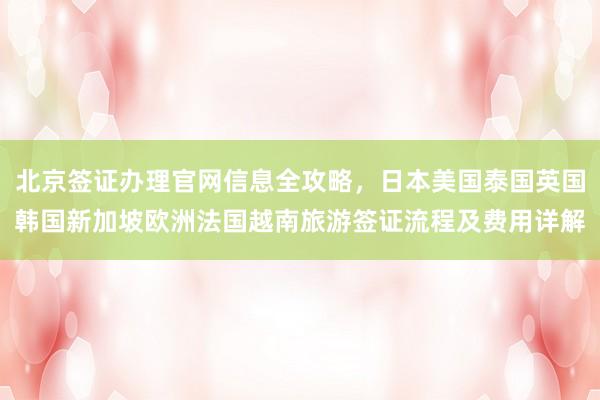 北京签证办理官网信息全攻略，日本美国泰国英国韩国新加坡欧洲法国越南旅游签证流程及费用详解